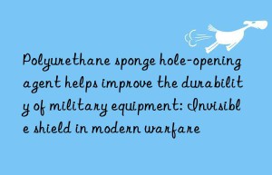 Polyurethane sponge hole-opening agent helps improve the durability of military equipment: Invisible shield in modern warfare