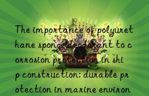 The importance of polyurethane sponge deodorant to corrosion protection in ship construction: durable protection in marine environments