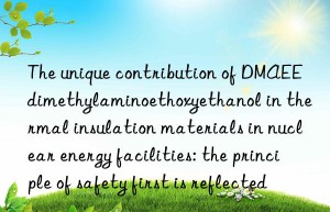 The unique contribution of DMAEE dimethylaminoethoxyethanol in thermal insulation materials in nuclear energy facilities: the principle of safety first is reflected