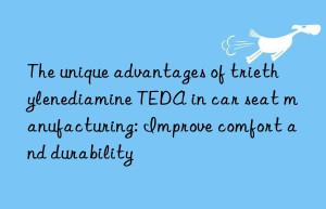 The unique advantages of triethylenediamine TEDA in car seat manufacturing: Improve comfort and durability