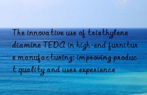 The innovative use of triethylenediamine TEDA in high-end furniture manufacturing: improving product quality and user experience