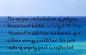 The unique contribution of polyurethane hard bubble catalyst PC-5 in thermal insulation materials of nuclear energy facilities: the principle of safety first is reflected