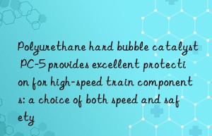 Polyurethane hard bubble catalyst PC-5 provides excellent protection for high-speed train components: a choice of both speed and safety