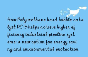 How Polyurethane hard bubble catalyst PC-5 helps achieve higher efficiency industrial pipeline systems: a new option for energy saving and environmental protection