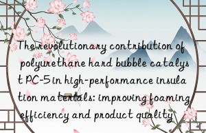 The revolutionary contribution of polyurethane hard bubble catalyst PC-5 in high-performance insulation materials: improving foaming efficiency and product quality