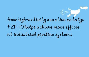 How high-activity reactive catalyst ZF-10 helps achieve more efficient industrial pipeline systems