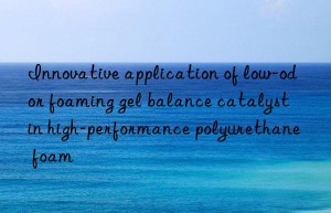 Innovative application of low-odor foaming gel balance catalyst in high-performance polyurethane foam