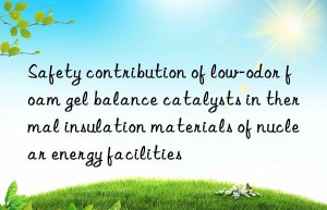 Safety contribution of low-odor foam gel balance catalysts in thermal insulation materials of nuclear energy facilities