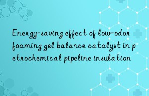 Energy-saving effect of low-odor foaming gel balance catalyst in petrochemical pipeline insulation