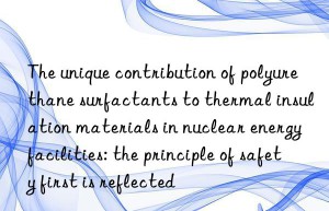 The unique contribution of polyurethane surfactants to thermal insulation materials in nuclear energy facilities: the principle of safety first is reflected