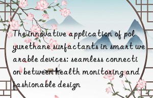 The innovative application of polyurethane surfactants in smart wearable devices: seamless connection between health monitoring and fashionable design