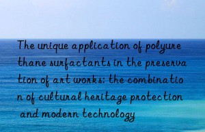 The unique application of polyurethane surfactants in the preservation of art works: the combination of cultural heritage protection and modern technology