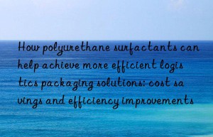 How polyurethane surfactants can help achieve more efficient logistics packaging solutions: cost savings and efficiency improvements