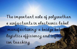 The important role of polyurethane surfactants in electronic label manufacturing: a bridge between logistics efficiency and information tracking