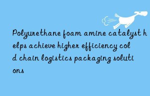 Polyurethane foam amine catalyst helps achieve higher efficiency cold chain logistics packaging solutions