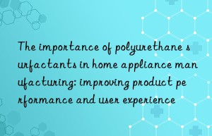 The importance of polyurethane surfactants in home appliance manufacturing: improving product performance and user experience