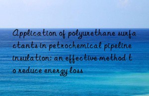 Application of polyurethane surfactants in petrochemical pipeline insulation: an effective method to reduce energy loss