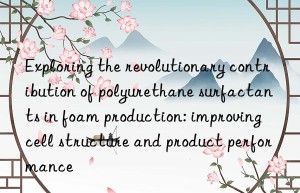 Exploring the revolutionary contribution of polyurethane surfactants in foam production: improving cell structure and product performance