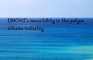 DMCHA’s versatility in the polyurethane industry