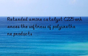 Retarded amine catalyst C225 enhances the softness of polyurethane products