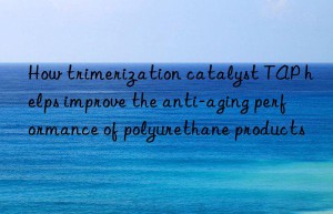 How trimerization catalyst TAP helps improve the anti-aging performance of polyurethane products