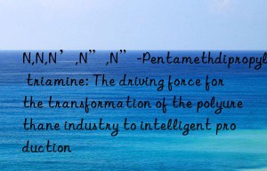 N,N,N’,N”,N”-Pentamethdipropylene triamine: The driving force for the transformation of the polyurethane industry to intelligent production