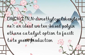 DMCHA (N,N-dimethylcyclohexylamine): an ideal water-based polyurethane catalyst option to facilitate green production