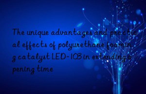 The unique advantages and practical effects of polyurethane foaming catalyst LED-103 in extending opening time