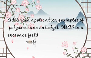 Advanced application examples of polyurethane catalyst DMAP in aerospace field