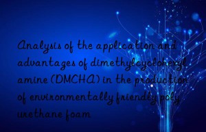 Analysis of the application and advantages of dimethylcyclohexylamine (DMCHA) in the production of environmentally friendly polyurethane foam