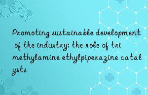 Promoting sustainable development of the industry: the role of trimethylamine ethylpiperazine catalysts