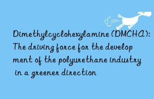 Dimethylcyclohexylamine (DMCHA): The driving force for the development of the polyurethane industry in a greener direction