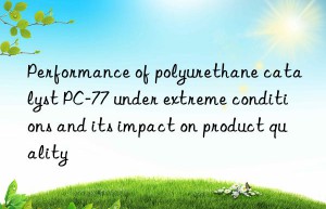 Performance of polyurethane catalyst PC-77 under extreme conditions and its impact on product quality