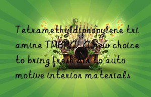 Tetramethyldipropylene triamine TMBPA: A new choice to bring fresh air to automotive interior materials