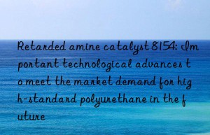 Retarded amine catalyst 8154: Important technological advances to meet the market demand for high-standard polyurethane in the future