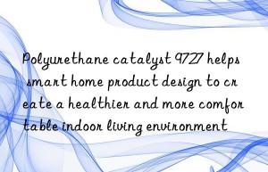 Polyurethane catalyst 9727 helps smart home product design to create a healthier and more comfortable indoor living environment