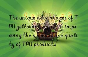 The unique advantages of TPU yellowing agent in improving the appearance quality of TPU products