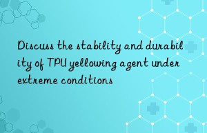 Discuss the stability and durability of TPU yellowing agent under extreme conditions