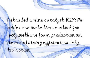 Retarded amine catalyst 1027: Provides accurate time control for polyurethane foam production while maintaining efficient catalytic action