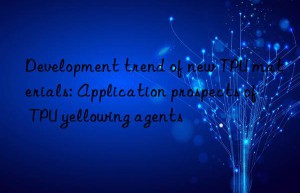 Development trend of new TPU materials: Application prospects of TPU yellowing agents