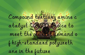 Compound tertiary amine catalyst SA-800: Choice to meet the market demand of high-standard polyurethane in the future