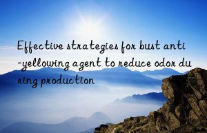 Effective strategies for bust anti-yellowing agent to reduce odor during production