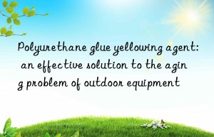 Polyurethane glue yellowing agent: an effective solution to the aging problem of outdoor equipment