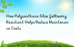 How Polyurethane Glue Yellowing Resistant Helps Reduce Maintenance Costs