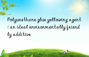 Polyurethane glue yellowing agent: an ideal environmentally friendly additive