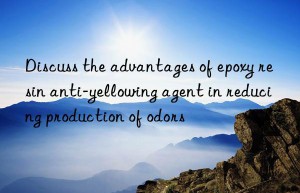 Discuss the advantages of epoxy resin anti-yellowing agent in reducing production of odors