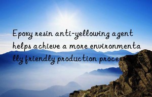 Epoxy resin anti-yellowing agent helps achieve a more environmentally friendly production process