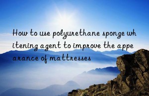 How to use polyurethane sponge whitening agent to improve the appearance of mattresses