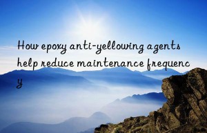 How epoxy anti-yellowing agents help reduce maintenance frequency