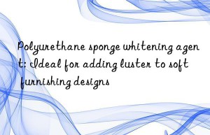 Polyurethane sponge whitening agent: Ideal for adding luster to soft furnishing designs